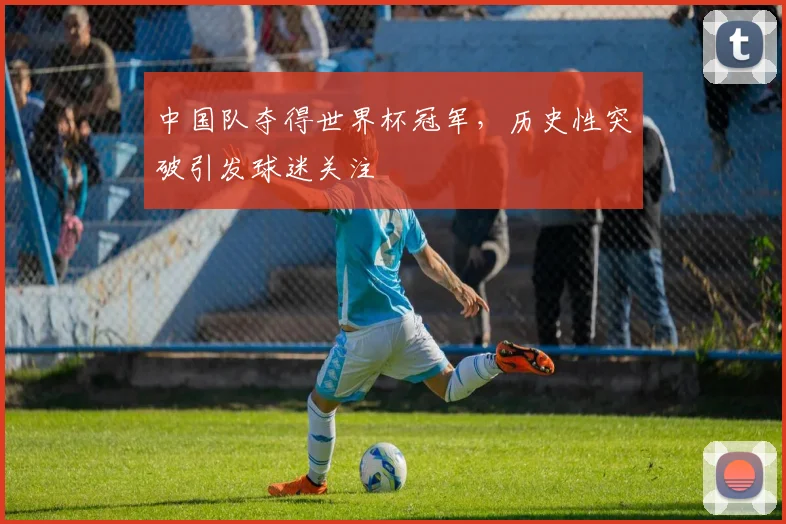 中国队夺得世界杯冠军,历史性突破引发球迷关注