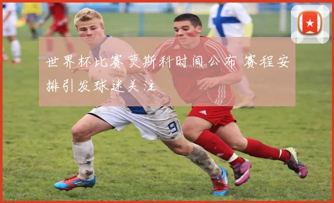 世界杯比赛莫斯科时间公布 赛程安排引发球迷关注