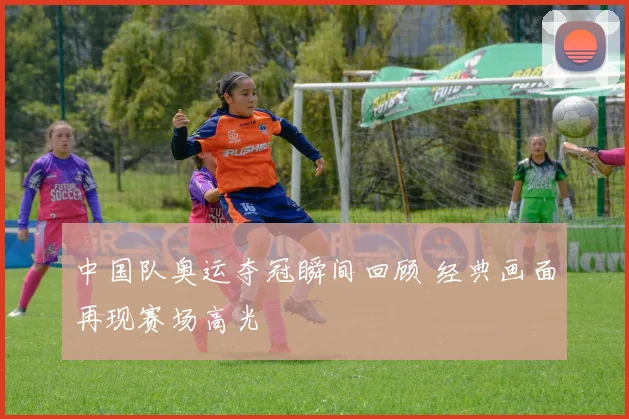 中国队奥运夺冠瞬间回顾 经典画面再现赛场高光